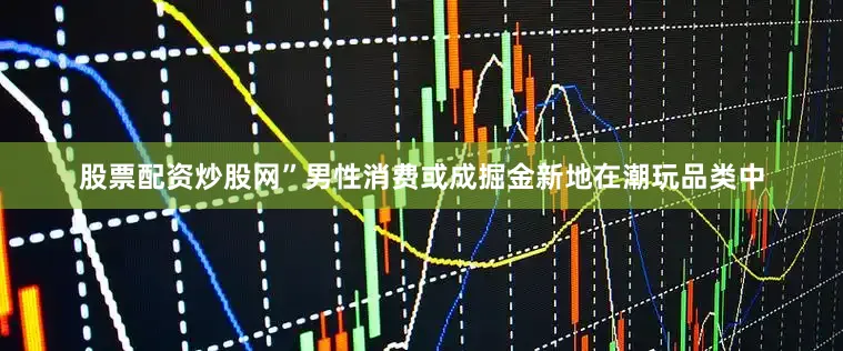 股票配资炒股网”　　男性消费或成掘金新地　　在潮玩品类中