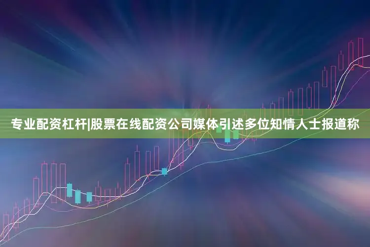 专业配资杠杆|股票在线配资公司媒体引述多位知情人士报道称