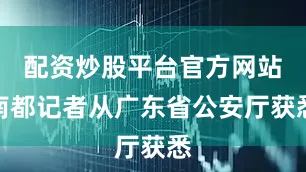 配资炒股平台官方网站南都记者从广东省公安厅获悉
