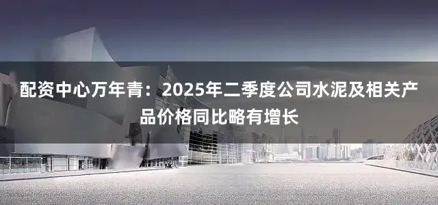 配资中心万年青：2025年二季度公司水泥及相关产品价格同比略有增长