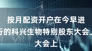 按月配资开户在今早进行的科兴生物特别股东大会上
