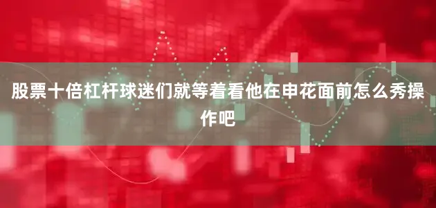 股票十倍杠杆球迷们就等着看他在申花面前怎么秀操作吧