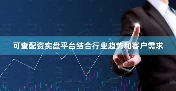 可查配资实盘平台结合行业趋势和客户需求