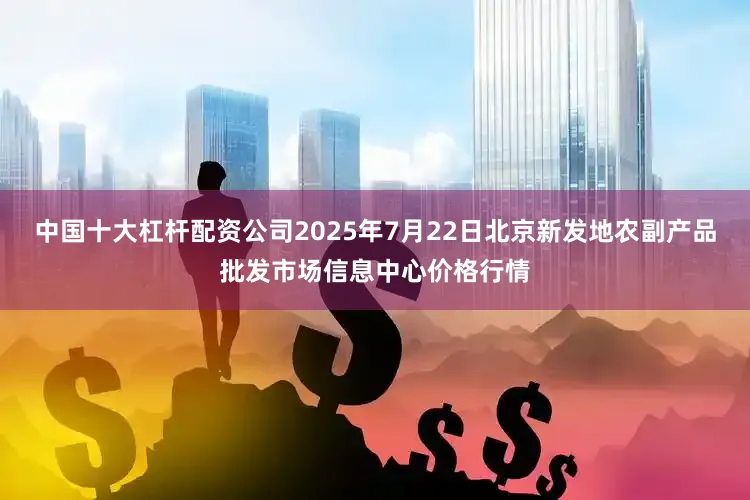 中国十大杠杆配资公司2025年7月22日北京新发地农副产品批发市场信息中心价格行情