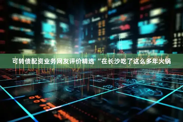 可转债配资业务网友评价精选 “在长沙吃了这么多年火锅