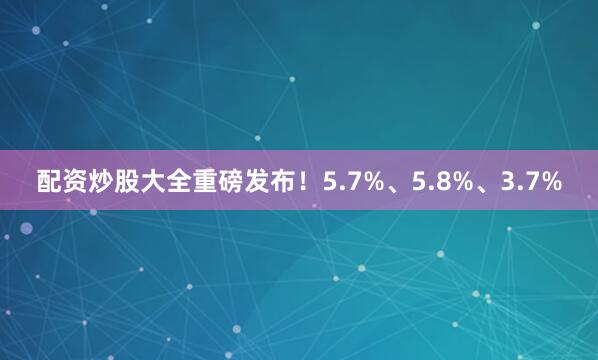 配资炒股大全重磅发布！5.7%、5.8%、3.7%